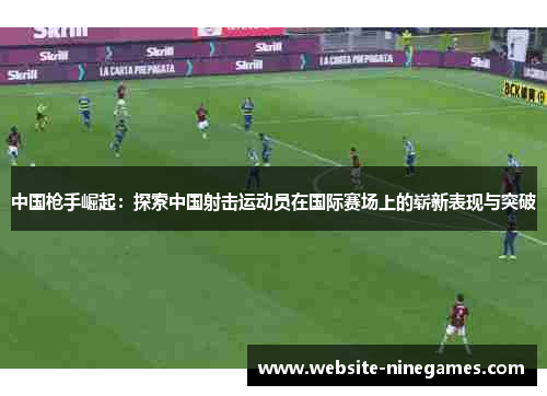 中国枪手崛起：探索中国射击运动员在国际赛场上的崭新表现与突破